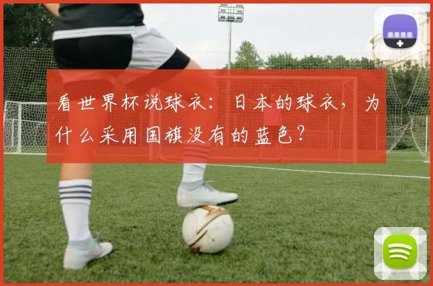 看世界杯说球衣:日本的球衣,为什么采用国旗没有的蓝色?