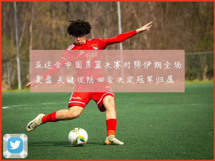 亚运会中国男篮决赛对阵伊朗全场复盘 关键攻防回合决定冠军归属