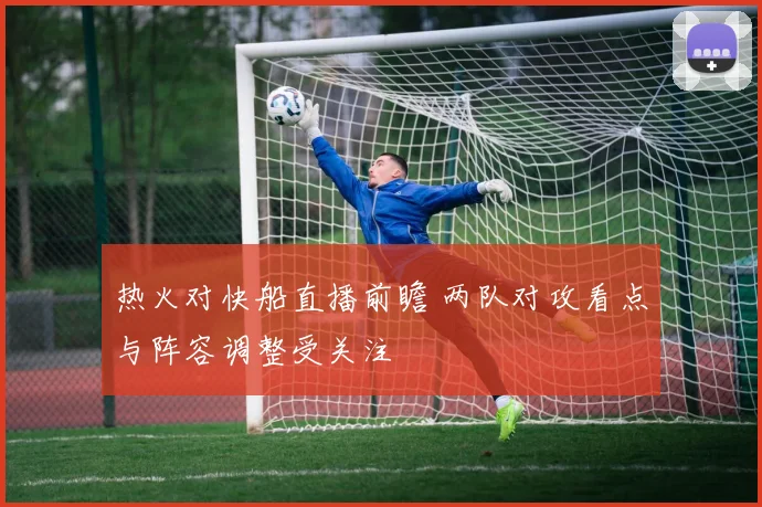 热火对快船直播前瞻 两队对攻看点与阵容调整受关注