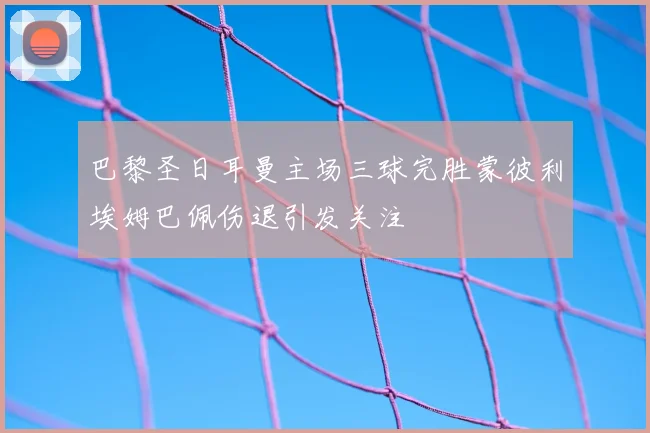 巴黎圣日耳曼主场三球完胜蒙彼利埃姆巴佩伤退引发关注