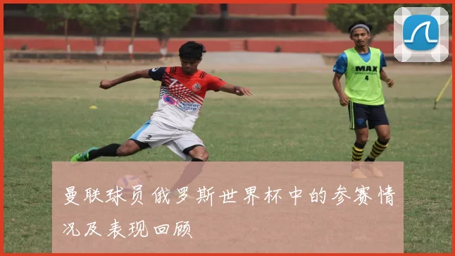 曼联球员俄罗斯世界杯中的参赛情况及表现回顾