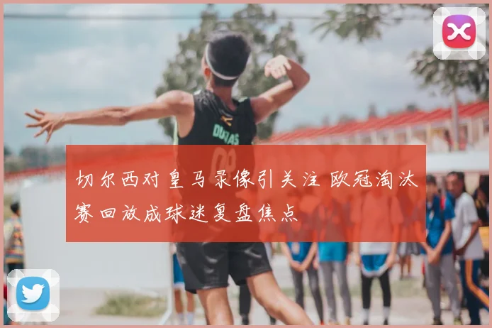 切尔西对皇马录像引关注 欧冠淘汰赛回放成球迷复盘焦点