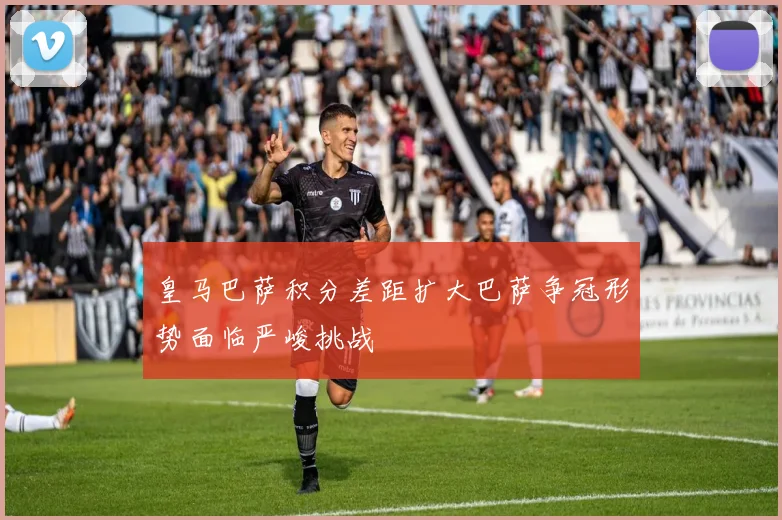 皇马巴萨积分差距扩大巴萨争冠形势面临严峻挑战