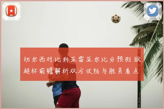 切尔西对比利亚雷亚尔比分预测 欧超杯前瞻解析双方攻防与胜负看点