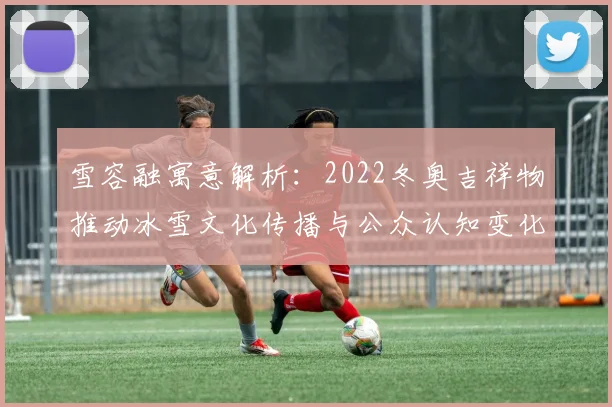 雪容融寓意解析：2022冬奥吉祥物推动冰雪文化传播与公众认知变化