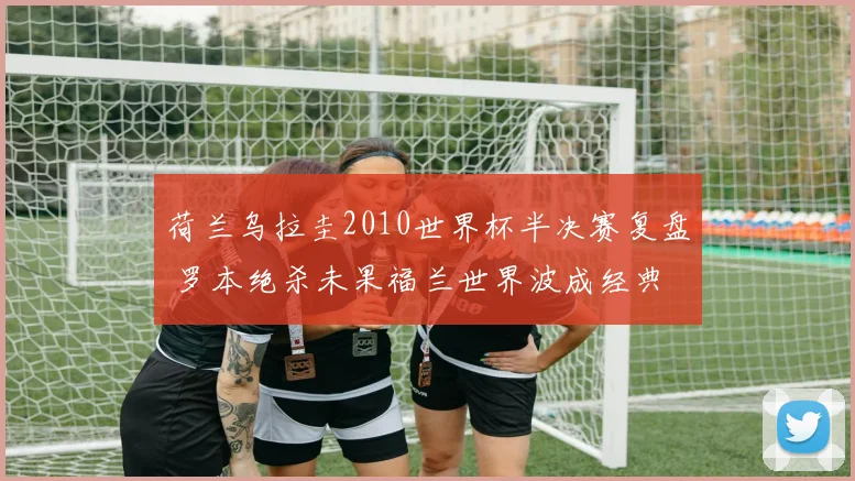 荷兰乌拉圭2010世界杯半决赛复盘 罗本绝杀未果福兰世界波成经典