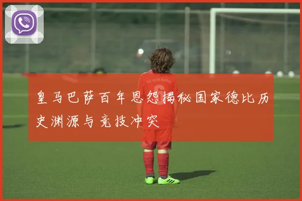皇马巴萨百年恩怨揭秘国家德比历史渊源与竞技冲突