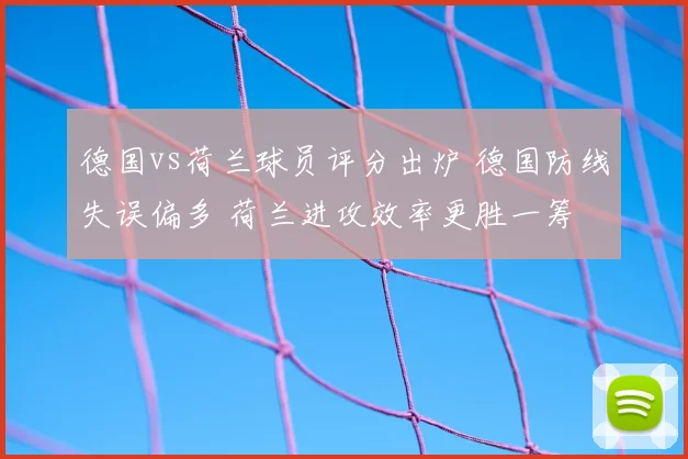 德国vs荷兰球员评分出炉 德国防线失误偏多 荷兰进攻效率更胜一筹