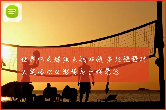 世界杯足球焦点战回顾 多场强强对决定格积分形势与出线悬念