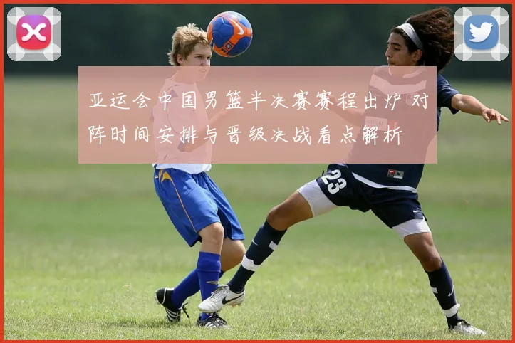 亚运会中国男篮半决赛赛程出炉 对阵时间安排与晋级决战看点解析