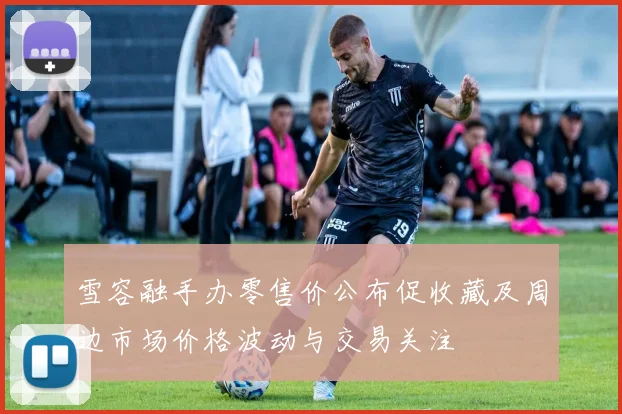 雪容融手办零售价公布促收藏及周边市场价格波动与交易关注