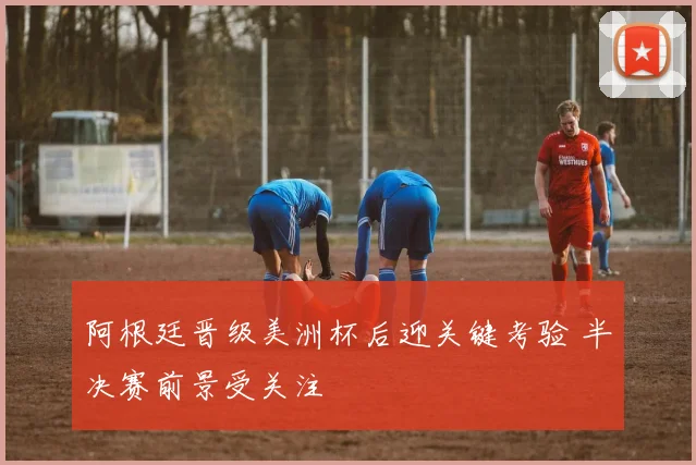 阿根廷晋级美洲杯后迎关键考验 半决赛前景受关注