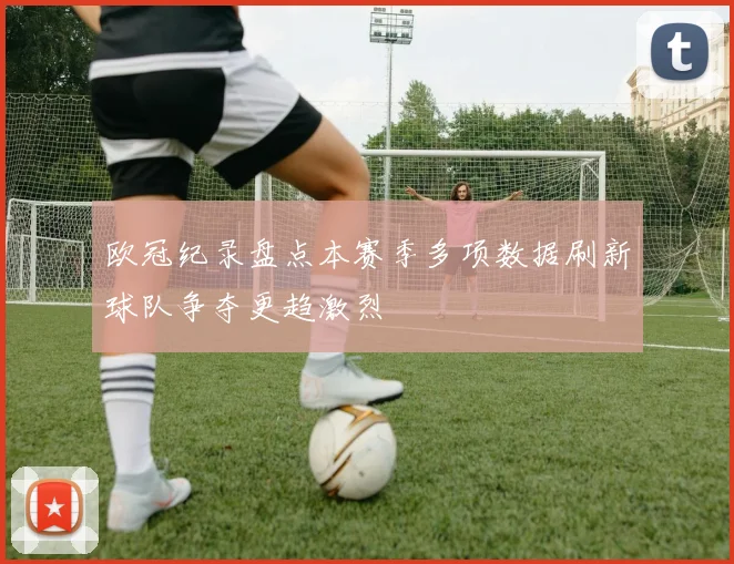 欧冠纪录盘点本赛季多项数据刷新球队争夺更趋激烈