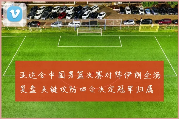 亚运会中国男篮决赛对阵伊朗全场复盘 关键攻防回合决定冠军归属
