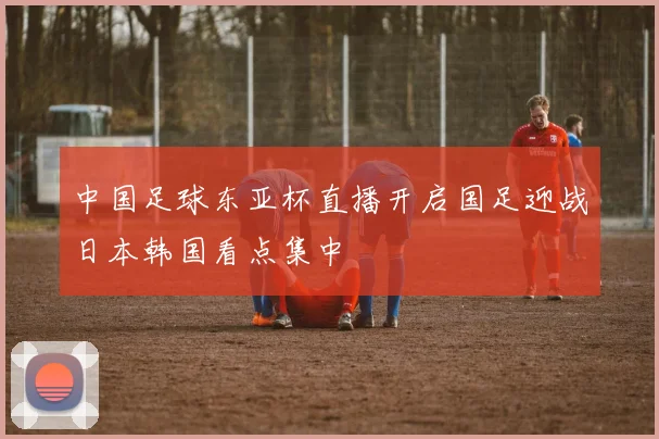 中国足球东亚杯直播开启国足迎战日本韩国看点集中