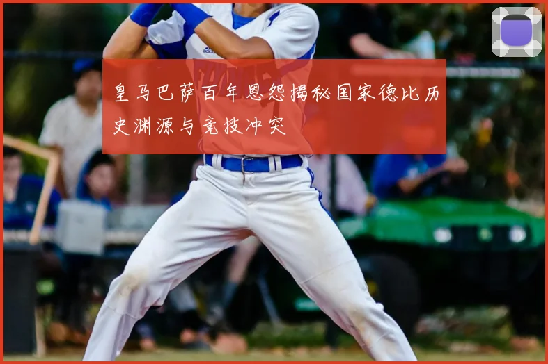 皇马巴萨百年恩怨揭秘国家德比历史渊源与竞技冲突