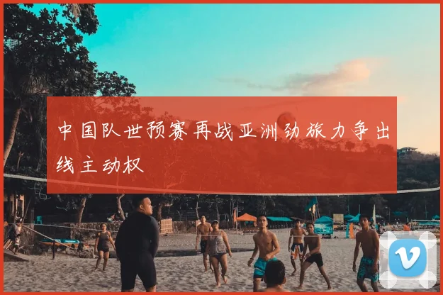 中国队世预赛再战亚洲劲旅力争出线主动权