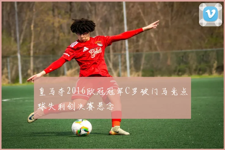 皇马夺2016欧冠冠军C罗破门马竞点球失利创决赛悬念