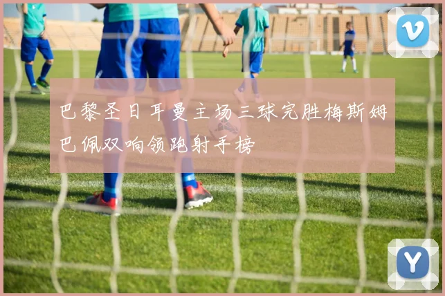 巴黎圣日耳曼主场三球完胜梅斯姆巴佩双响领跑射手榜